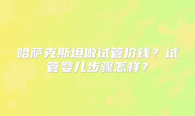 哈萨克斯坦做试管价钱？试管婴儿步骤怎样？