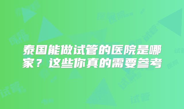 泰国能做试管的医院是哪家?这些你真的需要参考