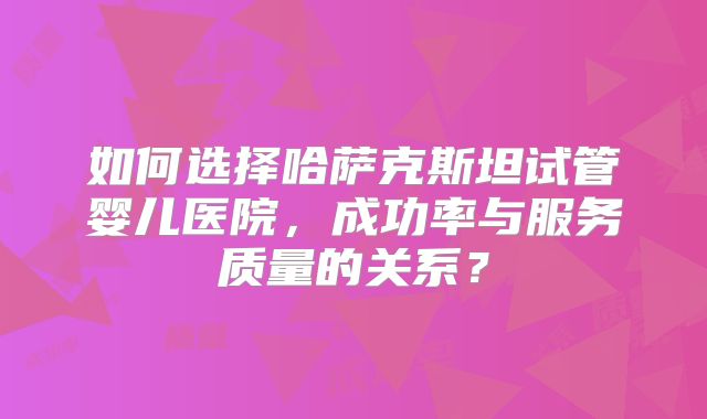 如何选择哈萨克斯坦试管婴儿医院，成功率与服务质量的关系？