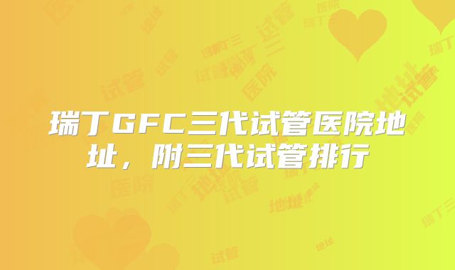 瑞丁GFC三代试管医院地址，附三代试管排行