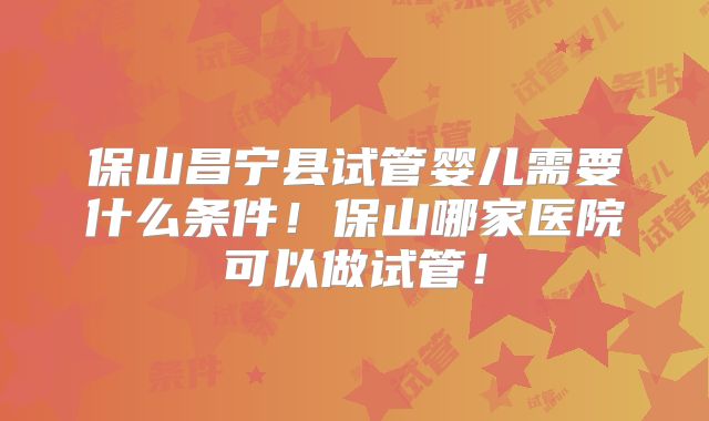 保山昌宁县试管婴儿需要什么条件!保山哪家医院可以做试管!