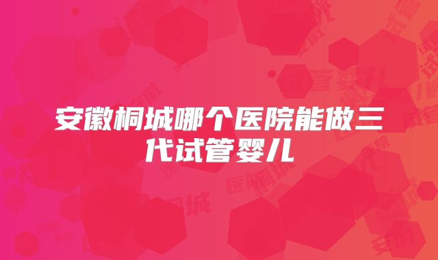 安徽桐城哪个医院能做三代试管婴儿