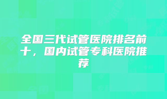全国三代试管医院排名前十，国内试管专科医院推荐