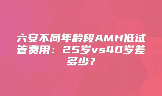 六安不同年龄段AMH低试管费用：25岁vs40岁差多少？