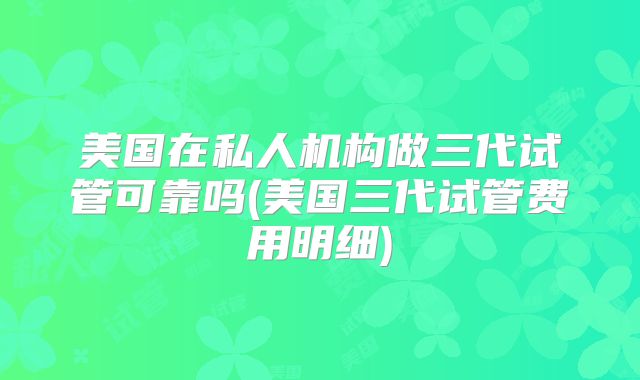 美国在私人机构做三代试管可靠吗(美国三代试管费用明细)