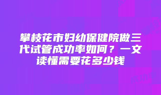 攀枝花市妇幼保健院做三代试管成功率如何？一文读懂需要花多少钱