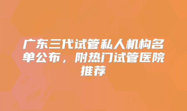 广东三代试管私人机构名单公布，附热门试管医院推荐