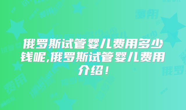 俄罗斯试管婴儿费用多少钱呢,俄罗斯试管婴儿费用介绍!