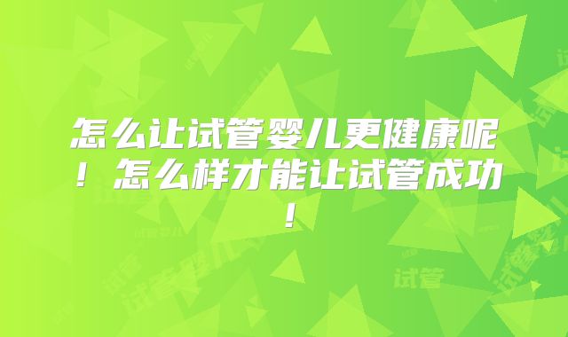 怎么让试管婴儿更健康呢!怎么样才能让试管成功!