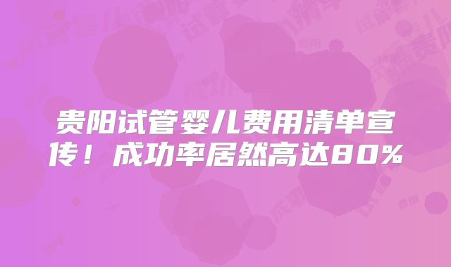 贵阳试管婴儿费用清单宣传!成功率居然高达80%