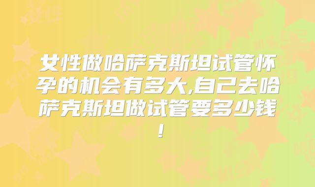 女性做哈萨克斯坦试管怀孕的机会有多大,自己去哈萨克斯坦做试管要多少钱！