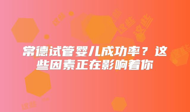 常德试管婴儿成功率？这些因素正在影响着你