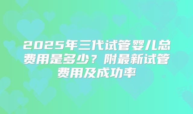 2025年三代试管婴儿总费用是多少?附最新试管费用及成功率