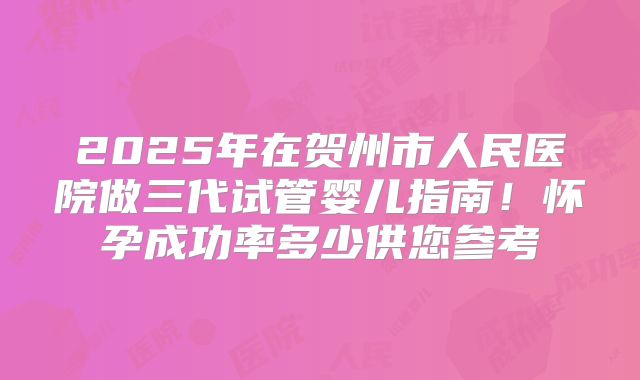 2025年在贺州市人民医院做三代试管婴儿指南！怀孕成功率多少供您参考