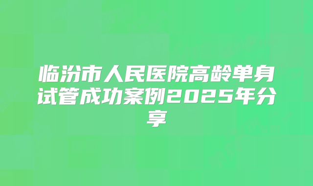 临汾市人民医院高龄单身试管成功案例2025年分享