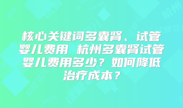 核心关键词多囊肾、试管婴儿费用 杭州多囊肾试管婴儿费用多少？如何降低治疗成本？