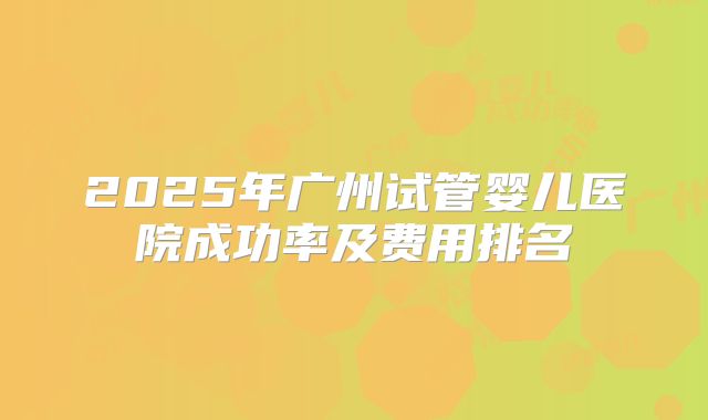 2025年广州试管婴儿医院成功率及费用排名
