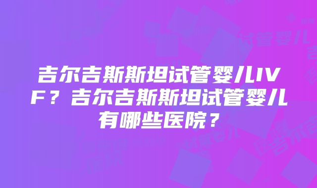 吉尔吉斯斯坦试管婴儿IVF？吉尔吉斯斯坦试管婴儿有哪些医院？