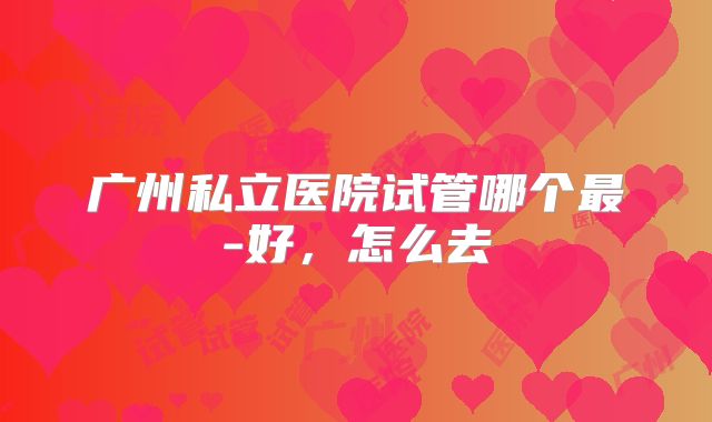 广州私立医院试管哪个最-好，怎么去