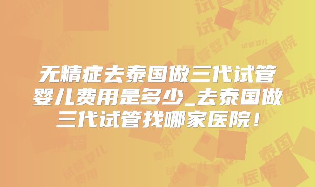 无精症去泰国做三代试管婴儿费用是多少_去泰国做三代试管找哪家医院!
