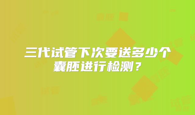三代试管下次要送多少个囊胚进行检测？
