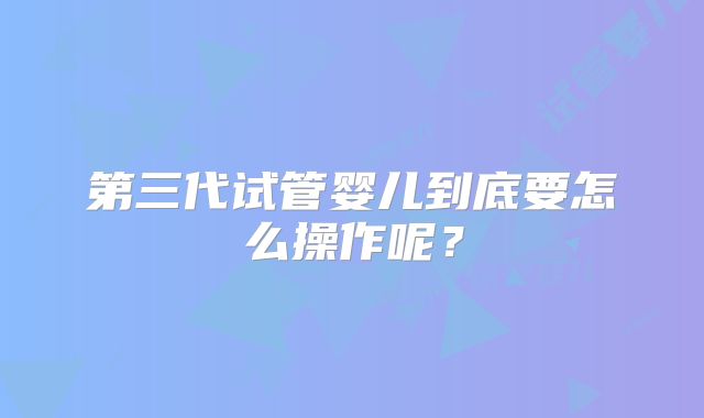 第三代试管婴儿到底要怎么操作呢?