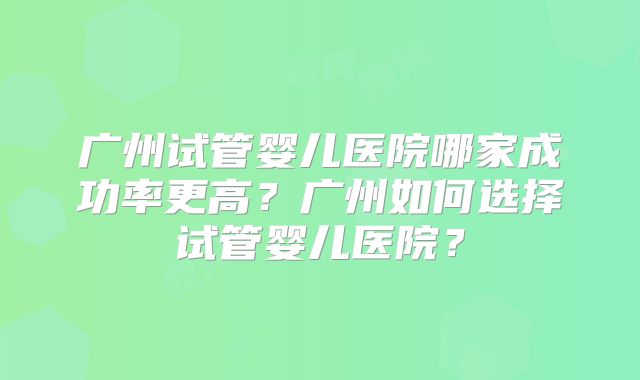 广州试管婴儿医院哪家成功率更高？广州如何选择试管婴儿医院？