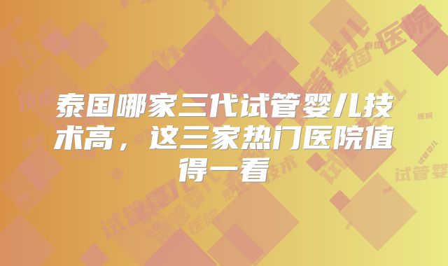 泰国哪家三代试管婴儿技术高，这三家热门医院值得一看
