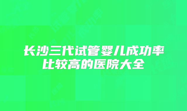 长沙三代试管婴儿成功率比较高的医院大全
