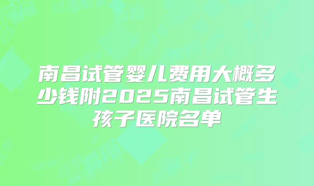 南昌试管婴儿费用大概多少钱附2025南昌试管生孩子医院名单