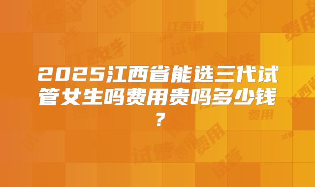 2025江西省能选三代试管女生吗费用贵吗多少钱?