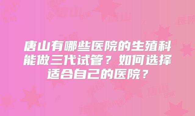 唐山有哪些医院的生殖科能做三代试管？如何选择适合自己的医院？