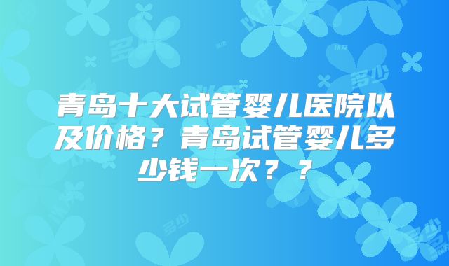 青岛十大试管婴儿医院以及价格？青岛试管婴儿多少钱一次？？