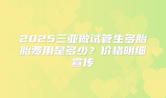 2025三亚做试管生多胎胎费用是多少？价格明细宣传