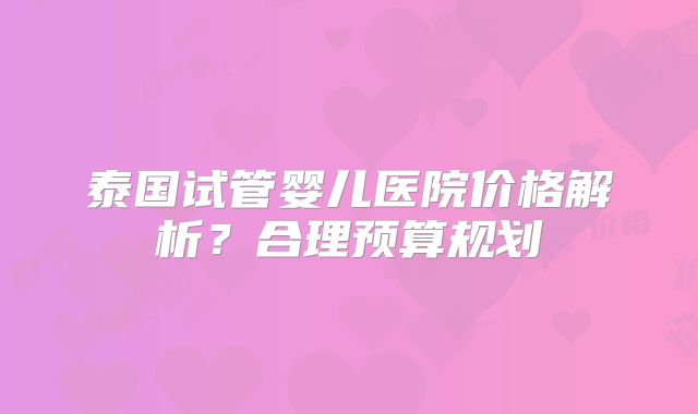 泰国试管婴儿医院价格解析？合理预算规划