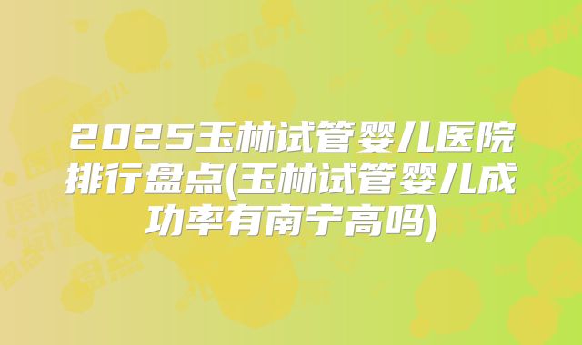 2025玉林试管婴儿医院排行盘点(玉林试管婴儿成功率有南宁高吗)