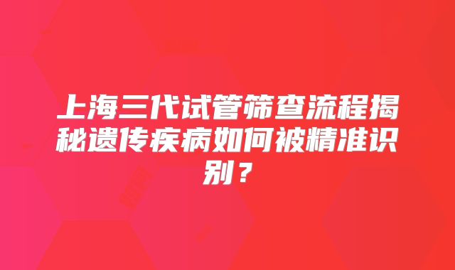 上海三代试管筛查流程揭秘遗传疾病如何被精准识别？