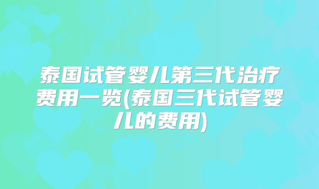 泰国试管婴儿第三代治疗费用一览(泰国三代试管婴儿的费用)