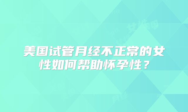 美国试管月经不正常的女性如何帮助怀孕性？