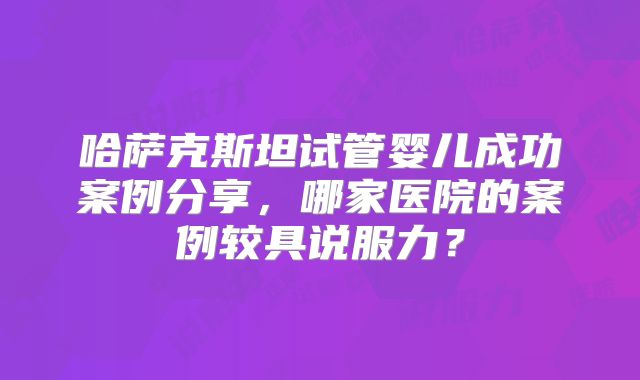 哈萨克斯坦试管婴儿成功案例分享，哪家医院的案例较具说服力？