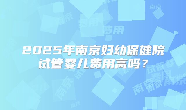 2025年南京妇幼保健院试管婴儿费用高吗？