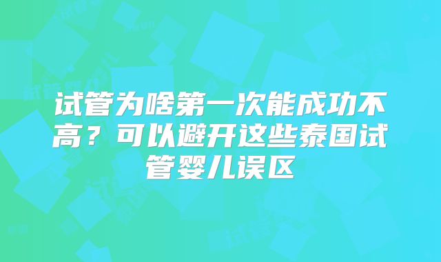试管为啥第一次能成功不高？可以避开这些泰国试管婴儿误区