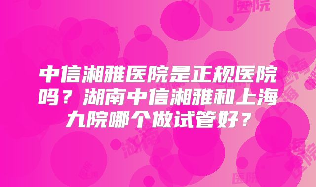 中信湘雅医院是正规医院吗？湖南中信湘雅和上海九院哪个做试管好？