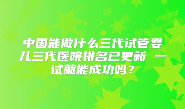 中国能做什么三代试管婴儿三代医院排名已更新 一试就能成功吗？