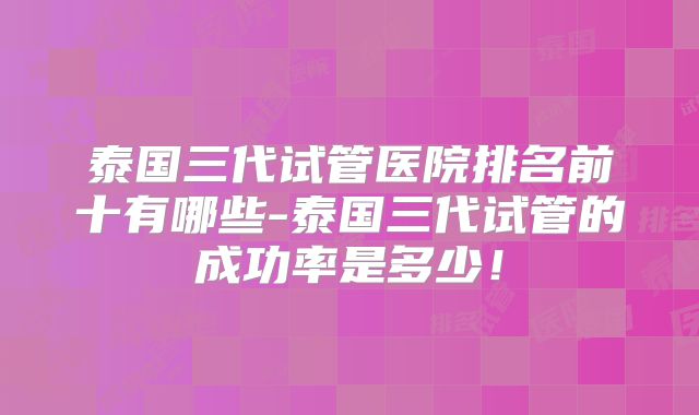 泰国三代试管医院排名前十有哪些-泰国三代试管的成功率是多少!