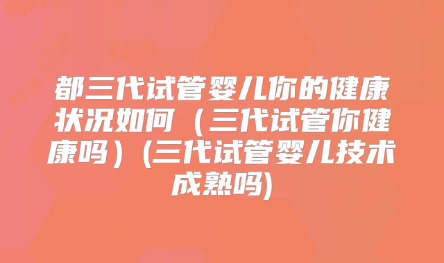 都三代试管婴儿你的健康状况如何（三代试管你健康吗）(三代试管婴儿技术成熟吗)