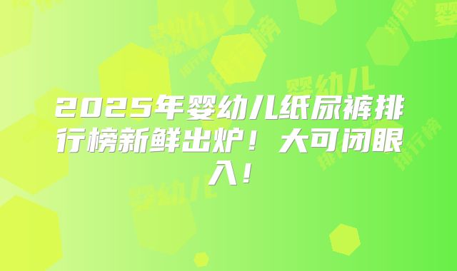 2025年婴幼儿纸尿裤排行榜新鲜出炉!大可闭眼入!