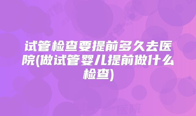 试管检查要提前多久去医院(做试管婴儿提前做什么检查)