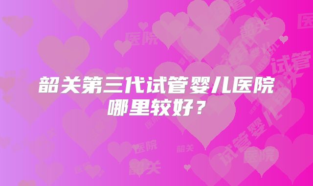 韶关第三代试管婴儿医院哪里较好？