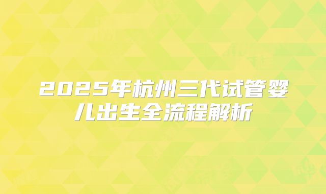 2025年杭州三代试管婴儿出生全流程解析